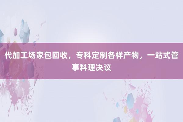 代加工场家包回收，专科定制各样产物，一站式管事料理决议