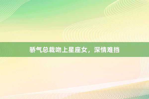 骄气总裁吻上星座女，深情难挡